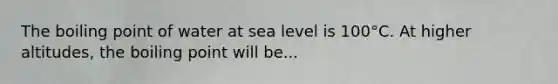 The boiling point of water at sea level is 100°C. At higher altitudes, the boiling point will be...