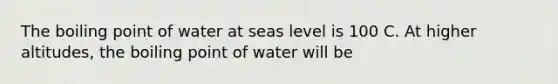 The boiling point of water at seas level is 100 C. At higher altitudes, the boiling point of water will be