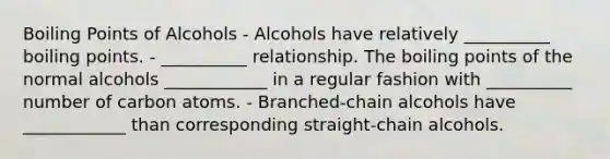 Boiling Points of Alcohols - Alcohols have relatively __________ boiling points. - __________ relationship. The boiling points of the normal alcohols ____________ in a regular fashion with __________ number of carbon atoms. - Branched-chain alcohols have ____________ than corresponding straight-chain alcohols.