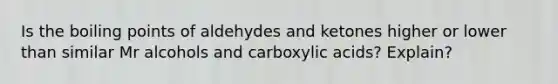 Is the boiling points of aldehydes and ketones higher or lower than similar Mr alcohols and carboxylic acids? Explain?