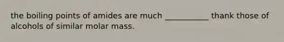 the boiling points of amides are much ___________ thank those of alcohols of similar molar mass.