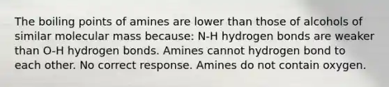 The boiling points of amines are lower than those of alcohols of similar molecular mass because: N-H hydrogen bonds are weaker than O-H hydrogen bonds. Amines cannot hydrogen bond to each other. No correct response. Amines do not contain oxygen.