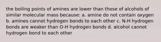 the boiling points of amines are lower than those of alcohols of similar molecular mass because: a. amine do not contain oxygen b. amines cannot hydrogen bonds to each other c. N-H hydrogen bonds are weaker than O-H hydrogen bonds d. alcohol cannot hydrogen bond to each other