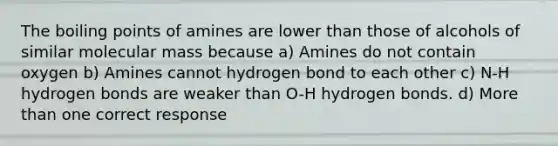 The boiling points of amines are lower than those of alcohols of similar molecular mass because a) Amines do not contain oxygen b) Amines cannot hydrogen bond to each other c) N-H hydrogen bonds are weaker than O-H hydrogen bonds. d) More than one correct response