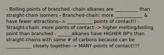 - Boiling points of branched -chain alkanes are __________ than straight-chain isomers - Branched-chain: more ____________ & have fewer attractions--> ___________ points of contact!! - Straight-chain: more points of contact--> higher melting/boiling point than branched - ______alkanes have HIGHER BP's than straight-chains with same # of carbons because can be ___________ closely together--> MANY points of contact!!!!