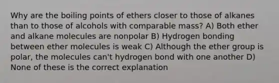 Why are the boiling points of ethers closer to those of alkanes than to those of alcohols with comparable mass? A) Both ether and alkane molecules are nonpolar B) Hydrogen bonding between ether molecules is weak C) Although the ether group is polar, the molecules can't hydrogen bond with one another D) None of these is the correct explanation