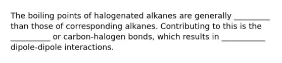 The boiling points of halogenated alkanes are generally _________ than those of corresponding alkanes. Contributing to this is the __________ or carbon-halogen bonds, which results in ___________ dipole-dipole interactions.