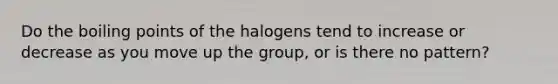 Do the boiling points of the halogens tend to increase or decrease as you move up the group, or is there no pattern?