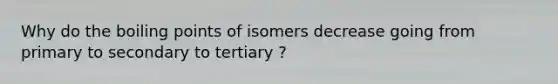 Why do the boiling points of isomers decrease going from primary to secondary to tertiary ?