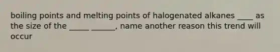 boiling points and melting points of halogenated alkanes ____ as the size of the _____ ______, name another reason this trend will occur