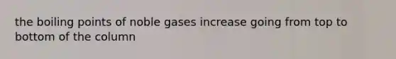 the boiling points of noble gases increase going from top to bottom of the column