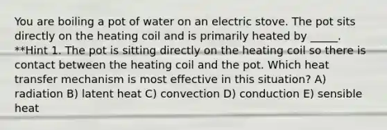 You are boiling a pot of water on an electric stove. The pot sits directly on the heating coil and is primarily heated by _____. **Hint 1. The pot is sitting directly on the heating coil so there is contact between the heating coil and the pot. Which heat transfer mechanism is most effective in this situation? A) radiation B) latent heat C) convection D) conduction E) sensible heat