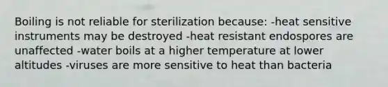 Boiling is not reliable for sterilization because: -heat sensitive instruments may be destroyed -heat resistant endospores are unaffected -water boils at a higher temperature at lower altitudes -viruses are more sensitive to heat than bacteria