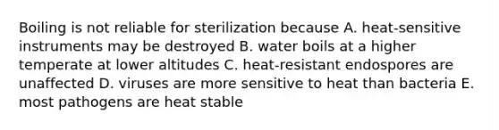 Boiling is not reliable for sterilization because A. heat-sensitive instruments may be destroyed B. water boils at a higher temperate at lower altitudes C. heat-resistant endospores are unaffected D. viruses are more sensitive to heat than bacteria E. most pathogens are heat stable