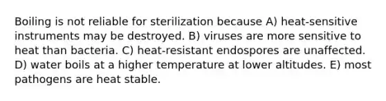 Boiling is not reliable for sterilization because A) heat-sensitive instruments may be destroyed. B) viruses are more sensitive to heat than bacteria. C) heat-resistant endospores are unaffected. D) water boils at a higher temperature at lower altitudes. E) most pathogens are heat stable.