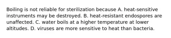 Boiling is not reliable for sterilization because A. heat-sensitive instruments may be destroyed. B. heat-resistant endospores are unaffected. C. water boils at a higher temperature at lower altitudes. D. viruses are more sensitive to heat than bacteria.