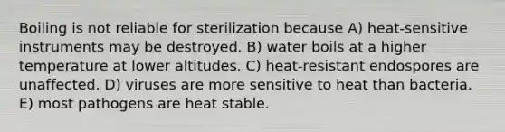 Boiling is not reliable for sterilization because A) heat-sensitive instruments may be destroyed. B) water boils at a higher temperature at lower altitudes. C) heat-resistant endospores are unaffected. D) viruses are more sensitive to heat than bacteria. E) most pathogens are heat stable.