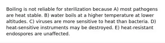 Boiling is not reliable for sterilization because A) most pathogens are heat stable. B) water boils at a higher temperature at lower altitudes. C) viruses are more sensitive to heat than bacteria. D) heat-sensitive instruments may be destroyed. E) heat-resistant endospores are unaffected.