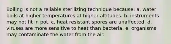 Boiling is not a reliable sterilizing technique because: a. water boils at higher temperatures at higher altitudes. b. instruments may not fit in pot. c. heat resistant spores are unaffected. d. viruses are more sensitive to heat than bacteria. e. organisms may contaminate the water from the air.