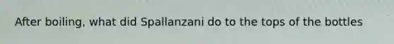 After boiling, what did Spallanzani do to the tops of the bottles