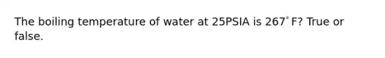 The boiling temperature of water at 25PSIA is 267ﾟF? True or false.