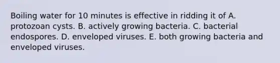 Boiling water for 10 minutes is effective in ridding it of A. protozoan cysts. B. actively growing bacteria. C. bacterial endospores. D. enveloped viruses. E. both growing bacteria and enveloped viruses.