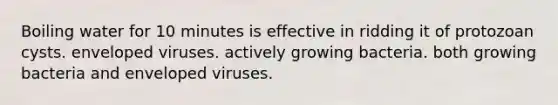 Boiling water for 10 minutes is effective in ridding it of protozoan cysts. enveloped viruses. actively growing bacteria. both growing bacteria and enveloped viruses.