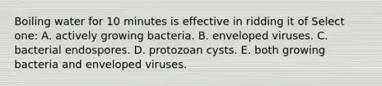 Boiling water for 10 minutes is effective in ridding it of Select one: A. actively growing bacteria. B. enveloped viruses. C. bacterial endospores. D. protozoan cysts. E. both growing bacteria and enveloped viruses.