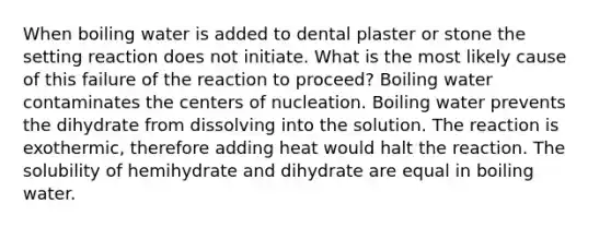 When boiling water is added to dental plaster or stone the setting reaction does not initiate. What is the most likely cause of this failure of the reaction to proceed? Boiling water contaminates the centers of nucleation. Boiling water prevents the dihydrate from dissolving into the solution. The reaction is exothermic, therefore adding heat would halt the reaction. The solubility of hemihydrate and dihydrate are equal in boiling water.