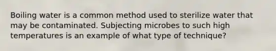 Boiling water is a common method used to sterilize water that may be contaminated. Subjecting microbes to such high temperatures is an example of what type of technique?