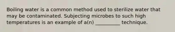 Boiling water is a common method used to sterilize water that may be contaminated. Subjecting microbes to such high temperatures is an example of a(n) __________ technique.