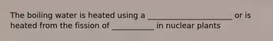 The boiling water is heated using a ______________________ or is heated from the fission of ___________ in nuclear plants