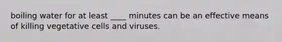 boiling water for at least ____ minutes can be an effective means of killing vegetative cells and viruses.