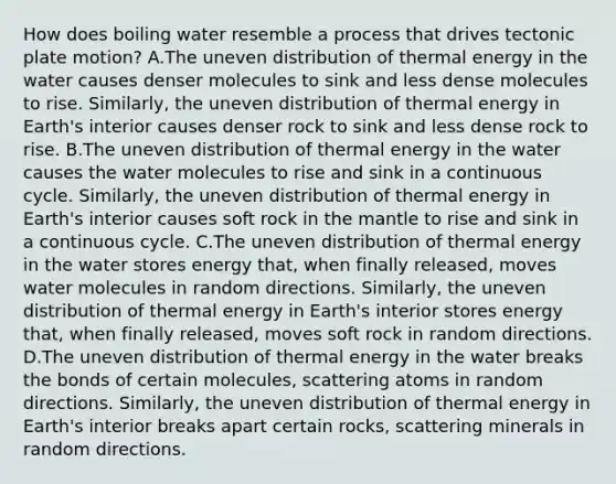 How does boiling water resemble a process that drives tectonic plate motion? A.The uneven distribution of thermal energy in the water causes denser molecules to sink and less dense molecules to rise. Similarly, the uneven distribution of thermal energy in Earth's interior causes denser rock to sink and less dense rock to rise. B.The uneven distribution of thermal energy in the water causes the water molecules to rise and sink in a continuous cycle. Similarly, the uneven distribution of thermal energy in Earth's interior causes soft rock in the mantle to rise and sink in a continuous cycle. C.The uneven distribution of thermal energy in the water stores energy that, when finally released, moves water molecules in random directions. Similarly, the uneven distribution of thermal energy in Earth's interior stores energy that, when finally released, moves soft rock in random directions. D.The uneven distribution of thermal energy in the water breaks the bonds of certain molecules, scattering atoms in random directions. Similarly, the uneven distribution of thermal energy in Earth's interior breaks apart certain rocks, scattering minerals in random directions.