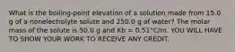 What is the boiling-point elevation of a solution made from 15.0 g of a nonelectrolyte solute and 250.0 g of water? The molar mass of the solute is 50.0 g and Kb = 0.51°C/m. YOU WILL HAVE TO SHOW YOUR WORK TO RECEIVE ANY CREDIT.