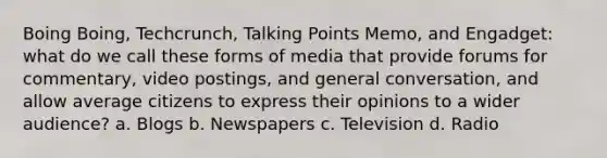 Boing Boing, Techcrunch, Talking Points Memo, and Engadget: what do we call these forms of media that provide forums for commentary, video postings, and general conversation, and allow average citizens to express their opinions to a wider audience? a. Blogs b. Newspapers c. Television d. Radio