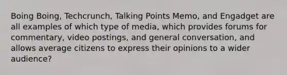 Boing Boing, Techcrunch, Talking Points Memo, and Engadget are all examples of which type of media, which provides forums for commentary, video postings, and general conversation, and allows average citizens to express their opinions to a wider audience?