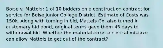 Boise v. Mattefs: 1 of 10 bidders on a construction contract for service for Boise Junior College District. Estimate of Costs was 150k. Along with turning in bid, Mattefs Co. also turned in customary bid bond, original terms gave them 45 days to withdrawal bid. Whether the material error, a clerical mistake can allow Mattefs to get out of the contract?