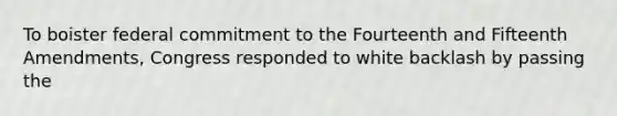 To boister federal commitment to the Fourteenth and Fifteenth Amendments, Congress responded to white backlash by passing the