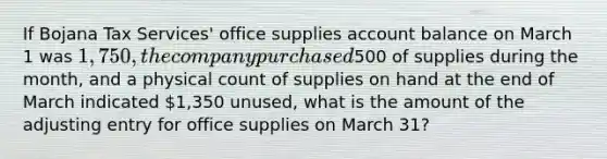 If Bojana Tax Services' office supplies account balance on March 1 was 1,750, the company purchased500 of supplies during the month, and a physical count of supplies on hand at the end of March indicated 1,350 unused, what is the amount of the adjusting entry for office supplies on March 31?