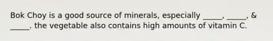 Bok Choy is a good source of minerals, especially _____, _____, & _____. the vegetable also contains high amounts of vitamin C.