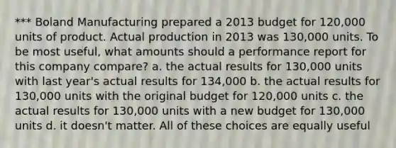 *** Boland Manufacturing prepared a 2013 budget for 120,000 units of product. Actual production in 2013 was 130,000 units. To be most useful, what amounts should a performance report for this company compare? a. the actual results for 130,000 units with last year's actual results for 134,000 b. the actual results for 130,000 units with the original budget for 120,000 units c. the actual results for 130,000 units with a new budget for 130,000 units d. it doesn't matter. All of these choices are equally useful