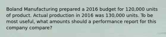 Boland Manufacturing prepared a 2016 budget for 120,000 units of product. Actual production in 2016 was 130,000 units. To be most useful, what amounts should a performance report for this company compare?