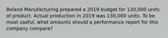 Boland Manufacturing prepared a 2019 budget for 120,000 units of product. Actual production in 2019 was 130,000 units. To be most useful, what amounts should a performance report for this company compare?