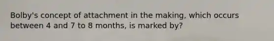 Bolby's concept of attachment in the making, which occurs between 4 and 7 to 8 months, is marked by?