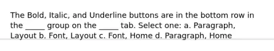 The Bold, Italic, and Underline buttons are in the bottom row in the _____ group on the _____ tab. Select one: a. Paragraph, Layout b. Font, Layout c. Font, Home d. Paragraph, Home