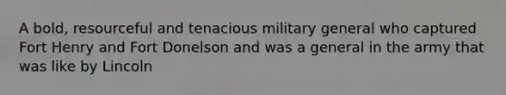 A bold, resourceful and tenacious military general who captured Fort Henry and Fort Donelson and was a general in the army that was like by Lincoln