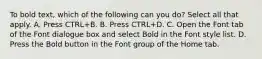 To bold text, which of the following can you do? Select all that apply. A. Press CTRL+B. B. Press CTRL+D. C. Open the Font tab of the Font dialogue box and select Bold in the Font style list. D. Press the Bold button in the Font group of the Home tab.