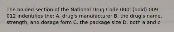 The bolded section of the National Drug Code 0001(bold)-009-012 indentifies the: A. drug's manufacturer B. the drug's name, strength, and dosage form C. the package size D. both a and c