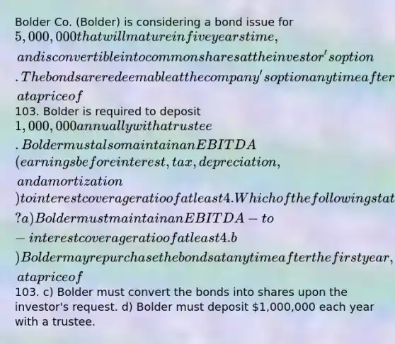 Bolder Co. (Bolder) is considering a bond issue for 5,000,000 that will mature in five years time, and is convertible into common shares at the investor's option. The bonds are redeemable at the company's option any time after the first year, at a price of103. Bolder is required to deposit 1,000,000 annually with a trustee. Bolder must also maintain an EBITDA (earnings before interest, tax, depreciation, and amortization) to interest coverage ratio of at least 4.Which of the following statements correctly explains the sinking fund provision related to this bond? a) Bolder must maintain an EBITDA-to-interest coverage ratio of at least 4. b) Bolder may repurchase the bonds at any time after the first year, at a price of103. c) Bolder must convert the bonds into shares upon the investor's request. d) Bolder must deposit 1,000,000 each year with a trustee.